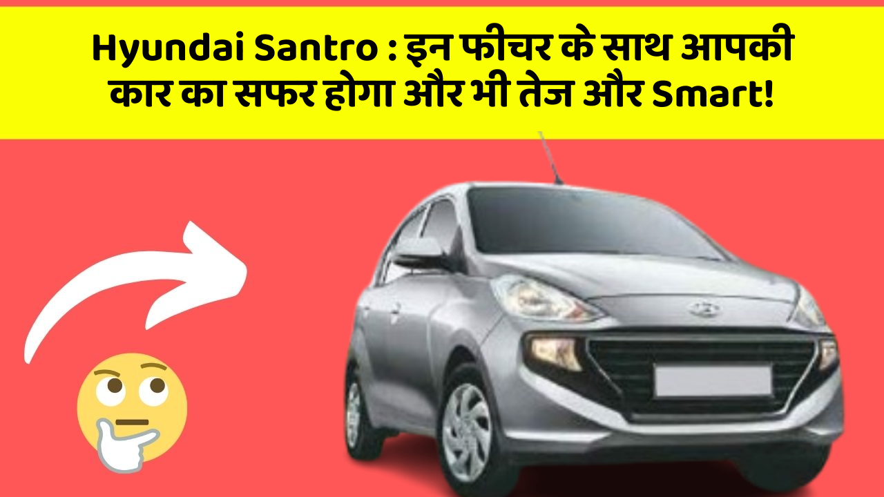 Hyundai Santro: इन फीचर के साथ आपकी कार का सफर होगा और भी तेज और Smart!